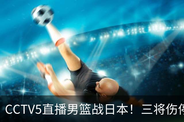 CCTV5直播男篮战日本！三将伤停胡明轩扛旗，郭士强立军令状
